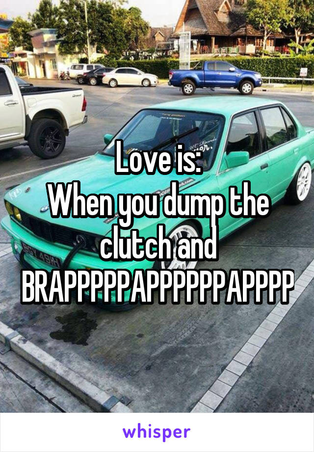 Love is:
When you dump the clutch and BRAPPPPPAPPPPPPAPPPP