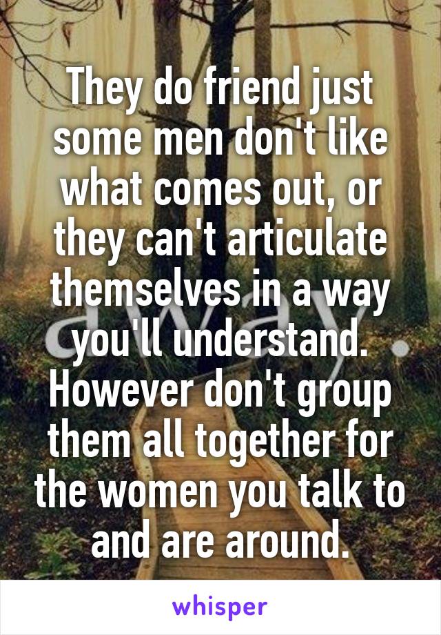 They do friend just some men don't like what comes out, or they can't articulate themselves in a way you'll understand. However don't group them all together for the women you talk to and are around.