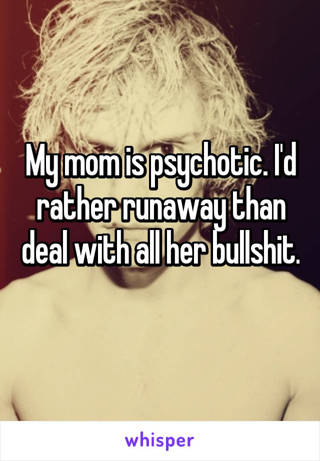 My mom is psychotic. I'd rather runaway than deal with all her bullshit. 