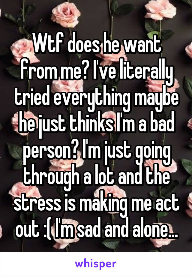 Wtf does he want from me? I've literally tried everything maybe he just thinks I'm a bad person? I'm just going through a lot and the stress is making me act out :( I'm sad and alone...