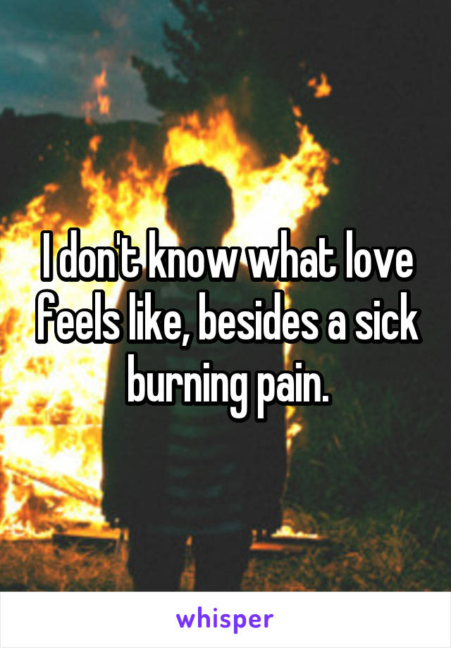 I don't know what love feels like, besides a sick burning pain.