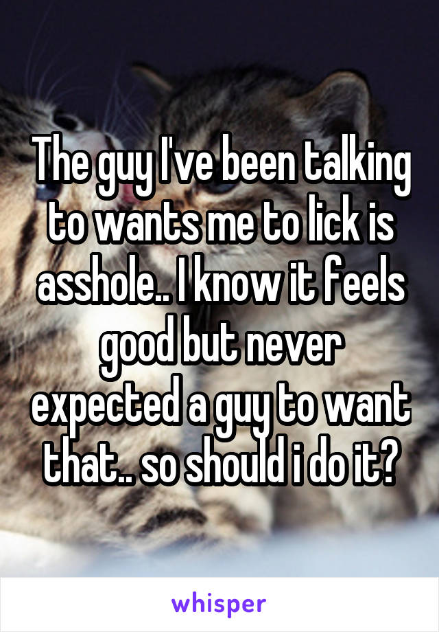 The guy I've been talking to wants me to lick is asshole.. I know it feels good but never expected a guy to want that.. so should i do it?