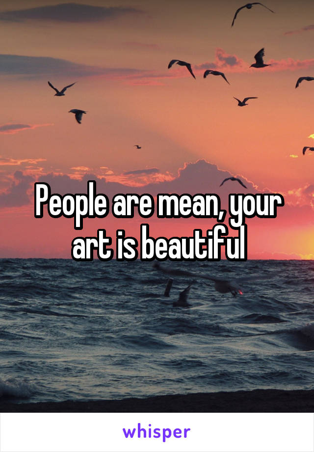 People are mean, your art is beautiful