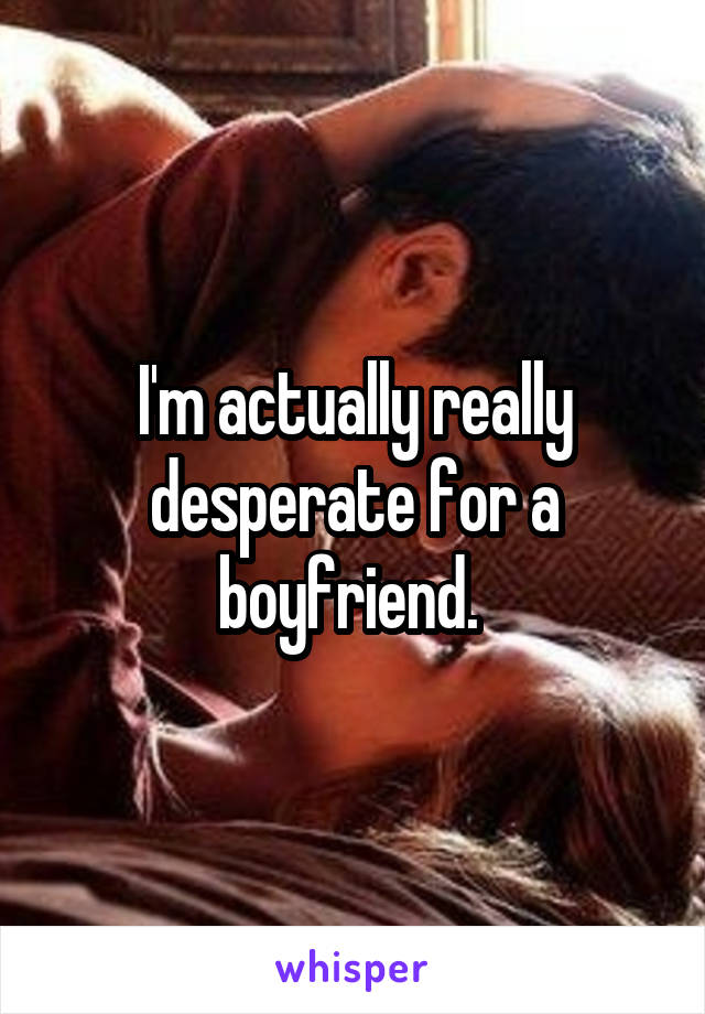 I'm actually really desperate for a boyfriend. 