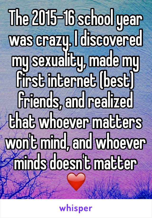 The 2015-16 school year was crazy. I discovered my sexuality, made my first internet (best) friends, and realized that whoever matters won't mind, and whoever minds doesn't matter
❤️