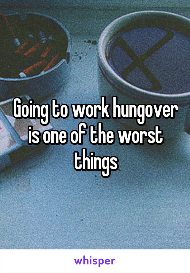 Going to work hungover is one of the worst things