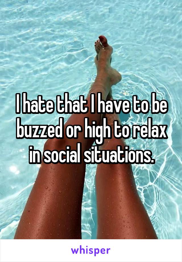 I hate that I have to be buzzed or high to relax in social situations.