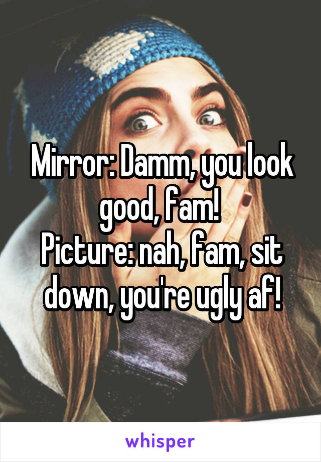 Mirror: Damm, you look good, fam! 
Picture: nah, fam, sit down, you're ugly af!