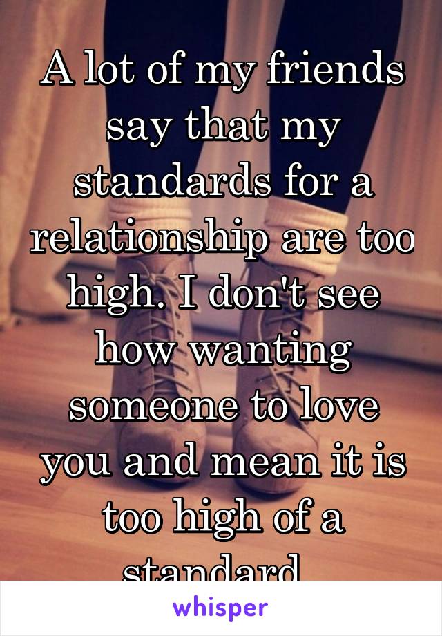 A lot of my friends say that my standards for a relationship are too high. I don't see how wanting someone to love you and mean it is too high of a standard. 