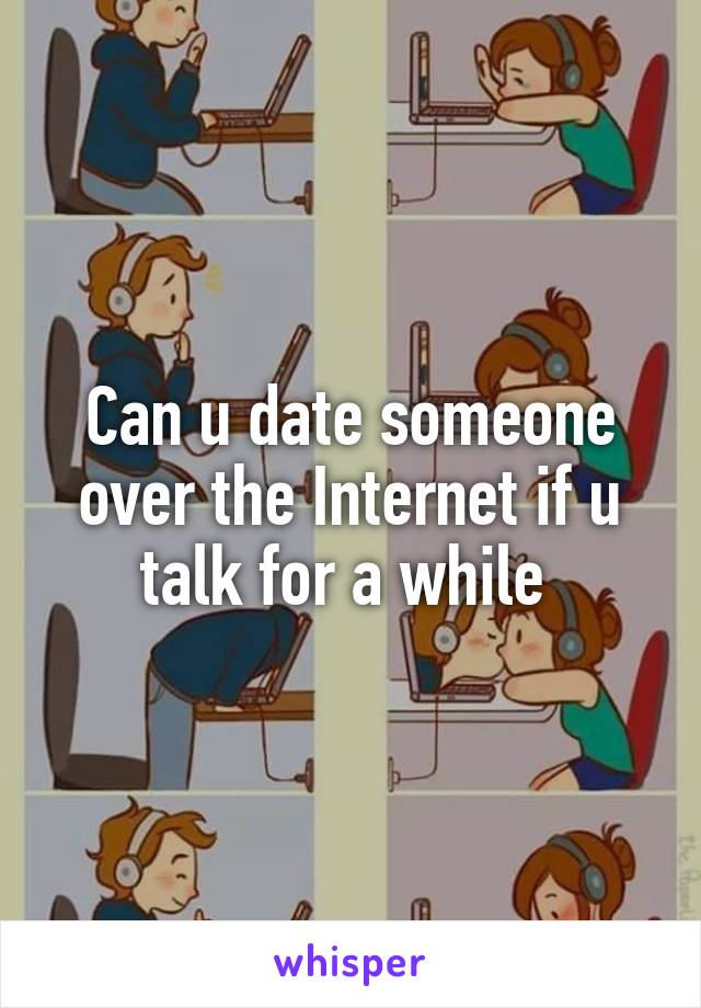 Can u date someone over the Internet if u talk for a while 