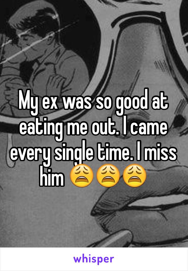 My ex was so good at eating me out. I came every single time. I miss him 😩😩😩