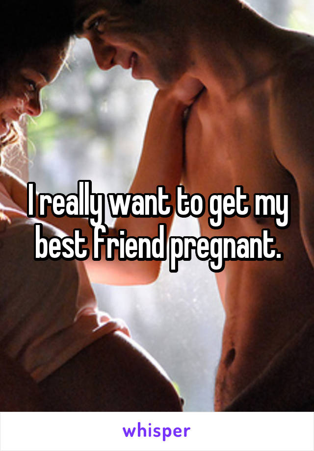 I really want to get my best friend pregnant.