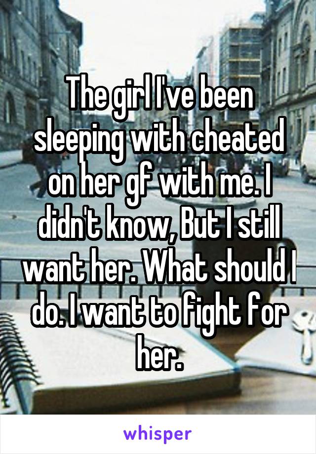 The girl I've been sleeping with cheated on her gf with me. I didn't know, But I still want her. What should I do. I want to fight for her.