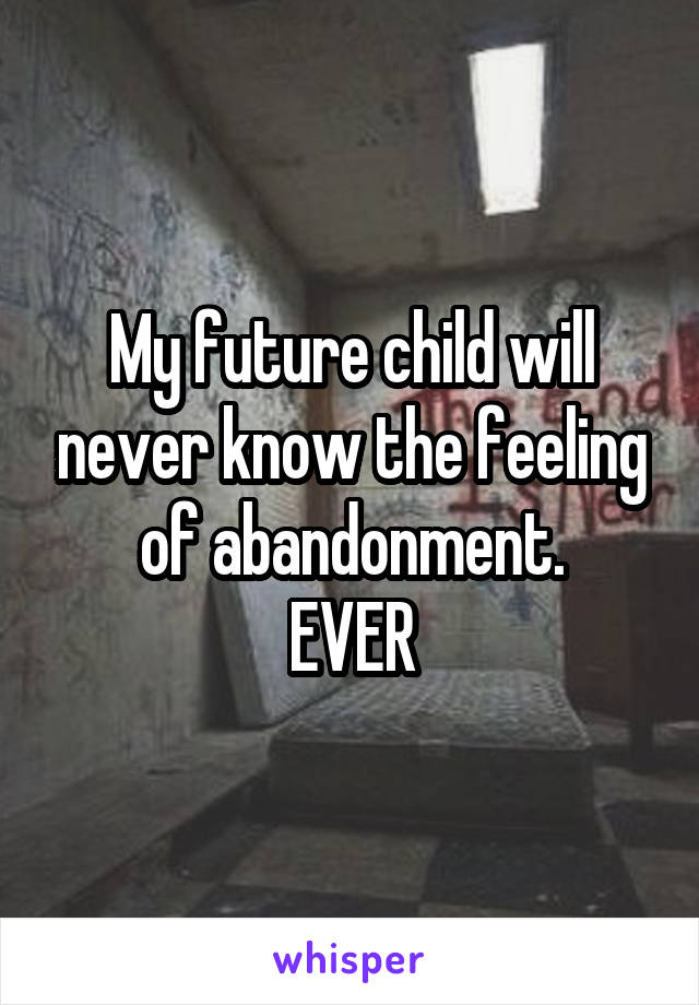 My future child will never know the feeling of abandonment.
EVER