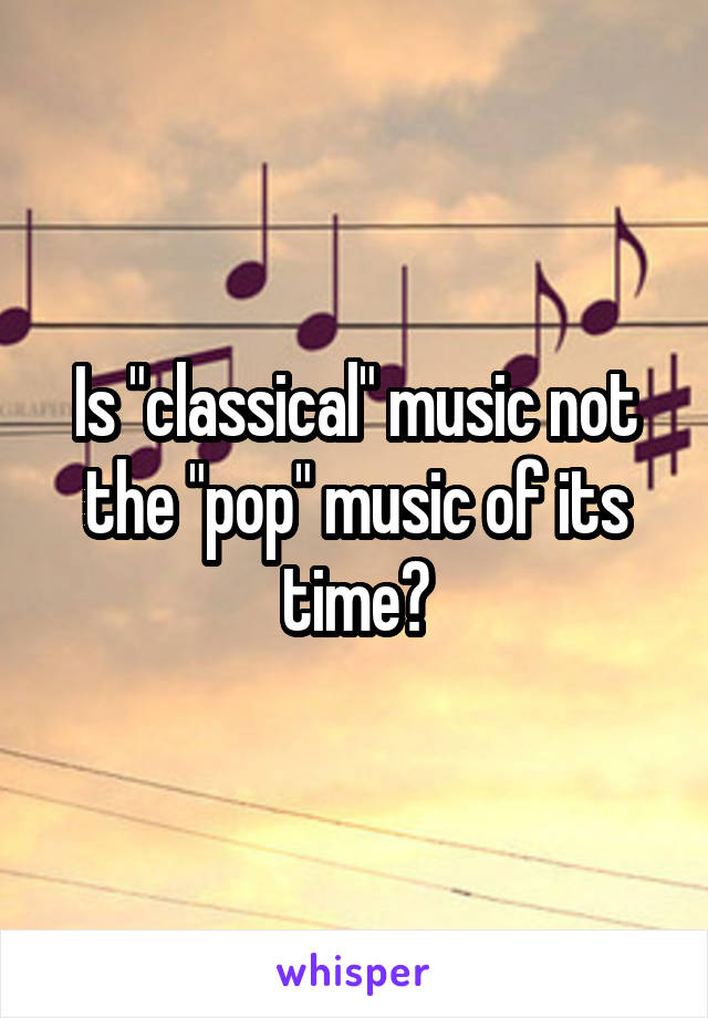 Is "classical" music not the "pop" music of its time?