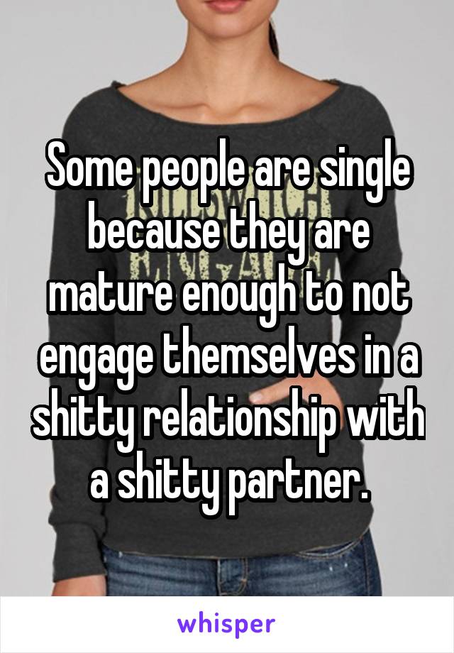 Some people are single because they are mature enough to not engage themselves in a shitty relationship with a shitty partner.