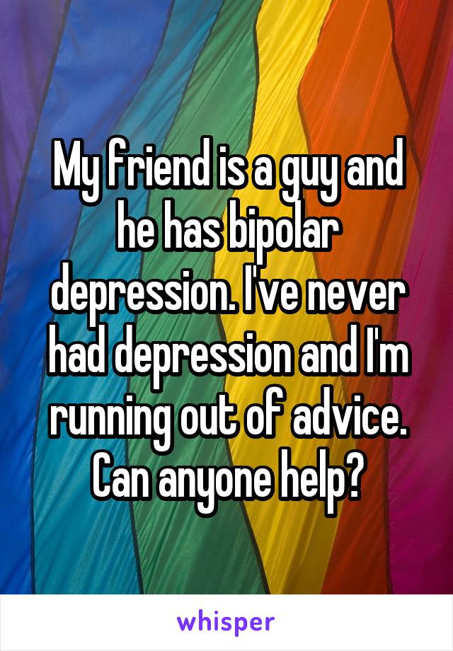 My friend is a guy and he has bipolar depression. I've never had depression and I'm running out of advice. Can anyone help?