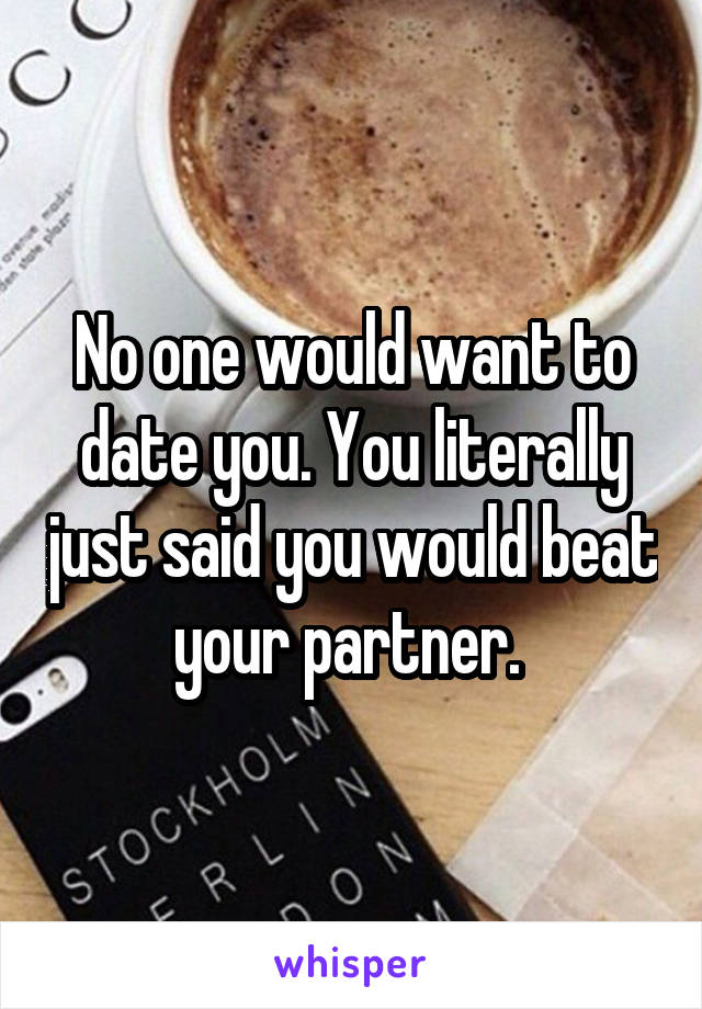 No one would want to date you. You literally just said you would beat your partner. 