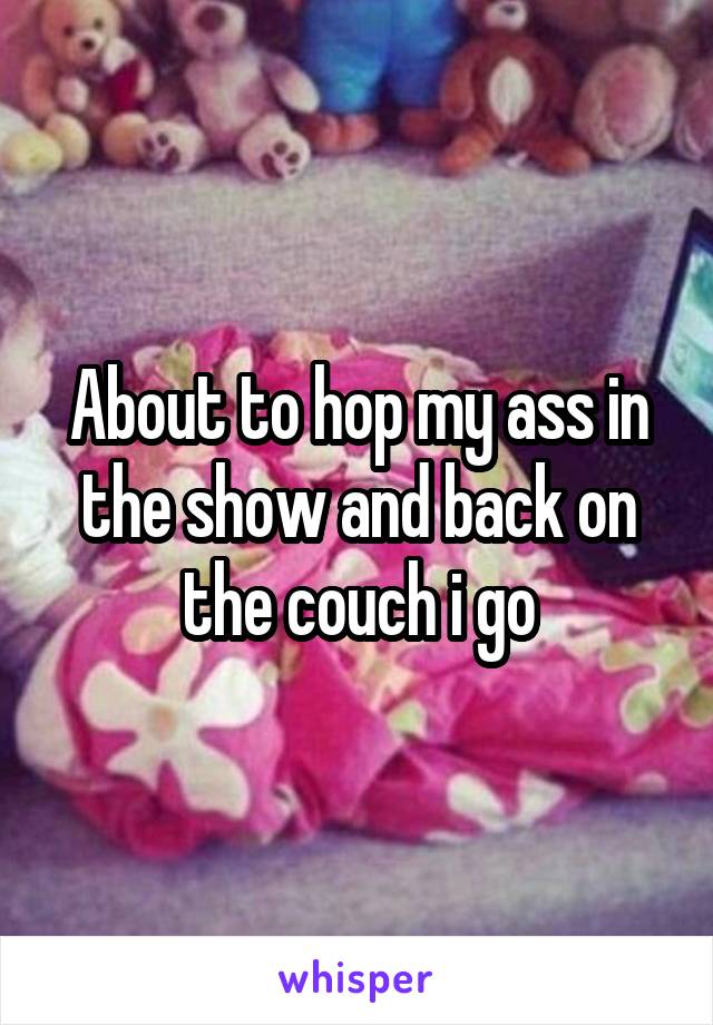 About to hop my ass in the show and back on the couch i go