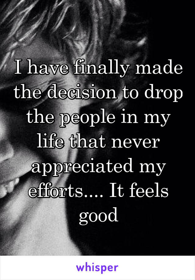 I have finally made the decision to drop the people in my life that never appreciated my efforts.... It feels good