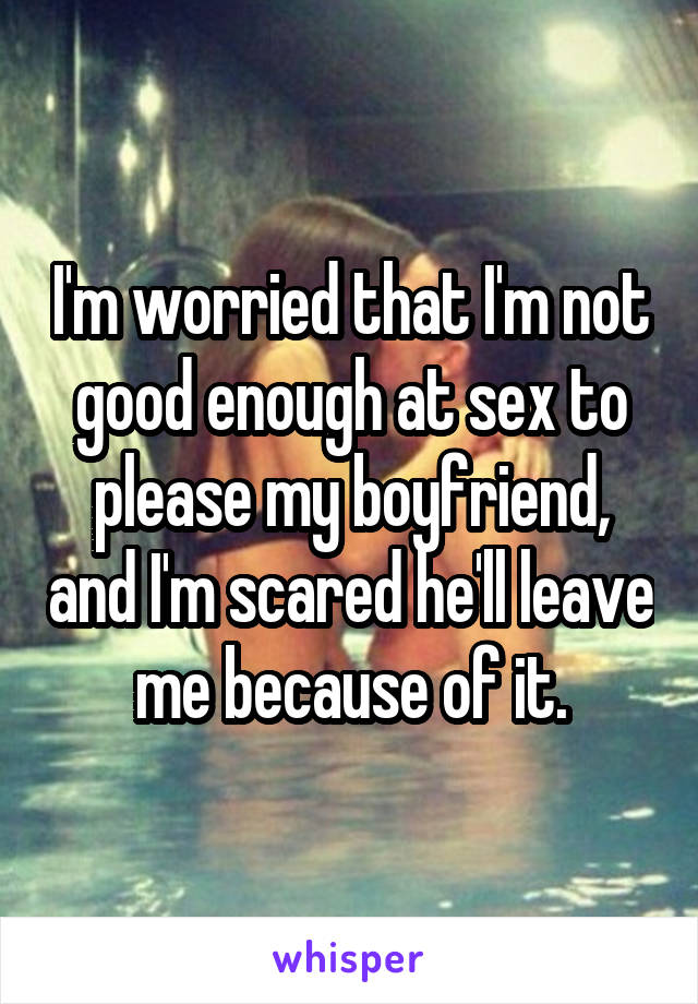 I'm worried that I'm not good enough at sex to please my boyfriend, and I'm scared he'll leave me because of it.