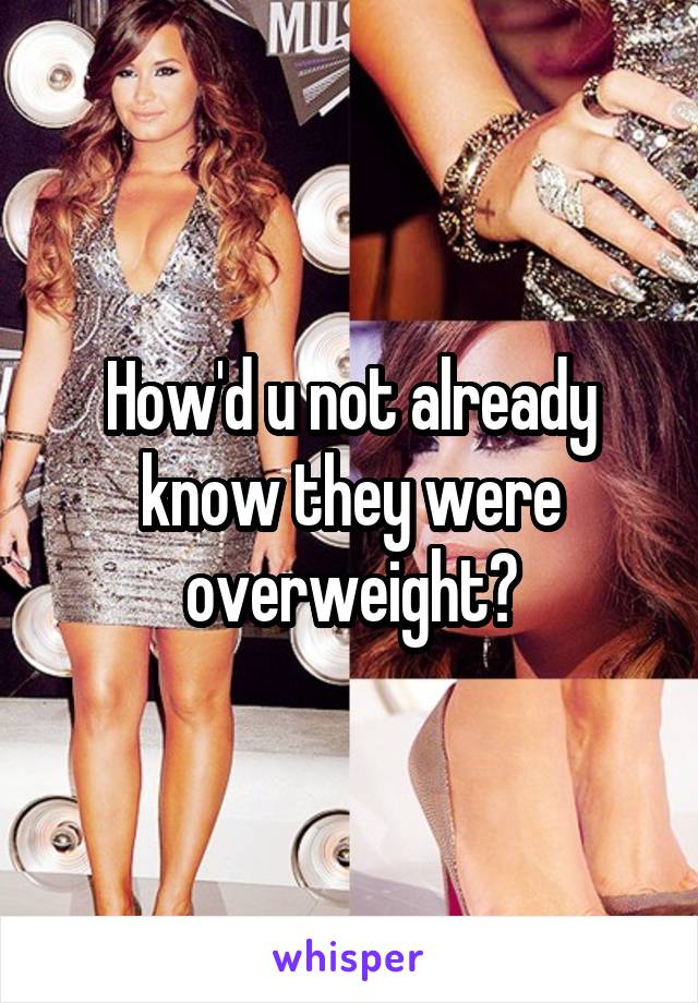 How'd u not already know they were overweight?