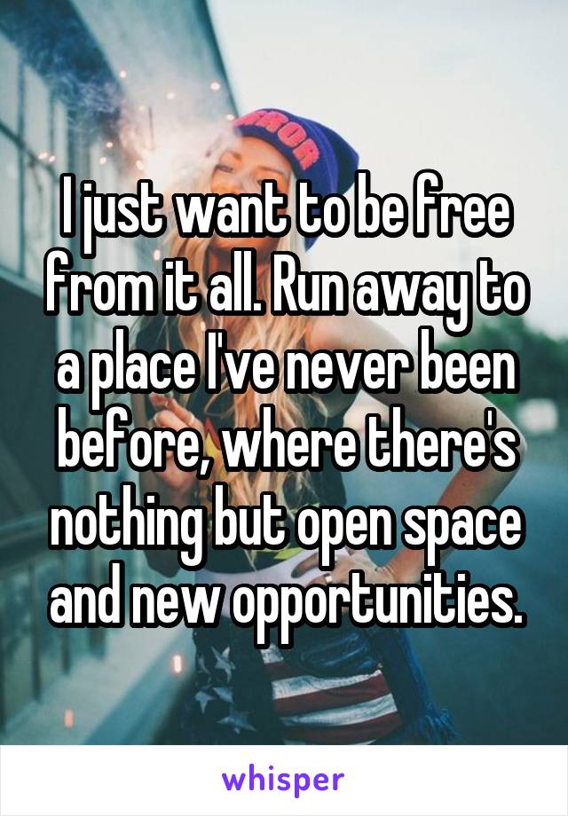 I just want to be free from it all. Run away to a place I've never been before, where there's nothing but open space and new opportunities.