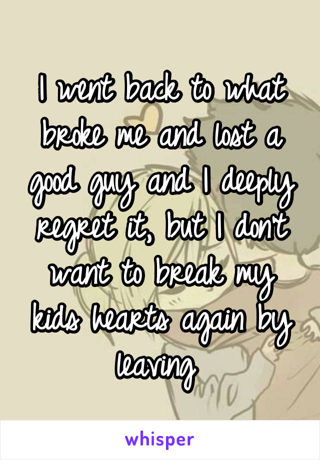 I went back to what broke me and lost a good guy and I deeply regret it, but I don't want to break my kids hearts again by leaving 