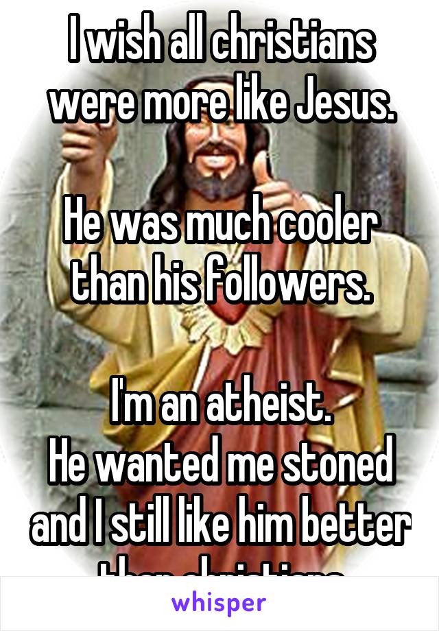 I wish all christians were more like Jesus.

He was much cooler than his followers.

I'm an atheist.
He wanted me stoned and I still like him better than christians