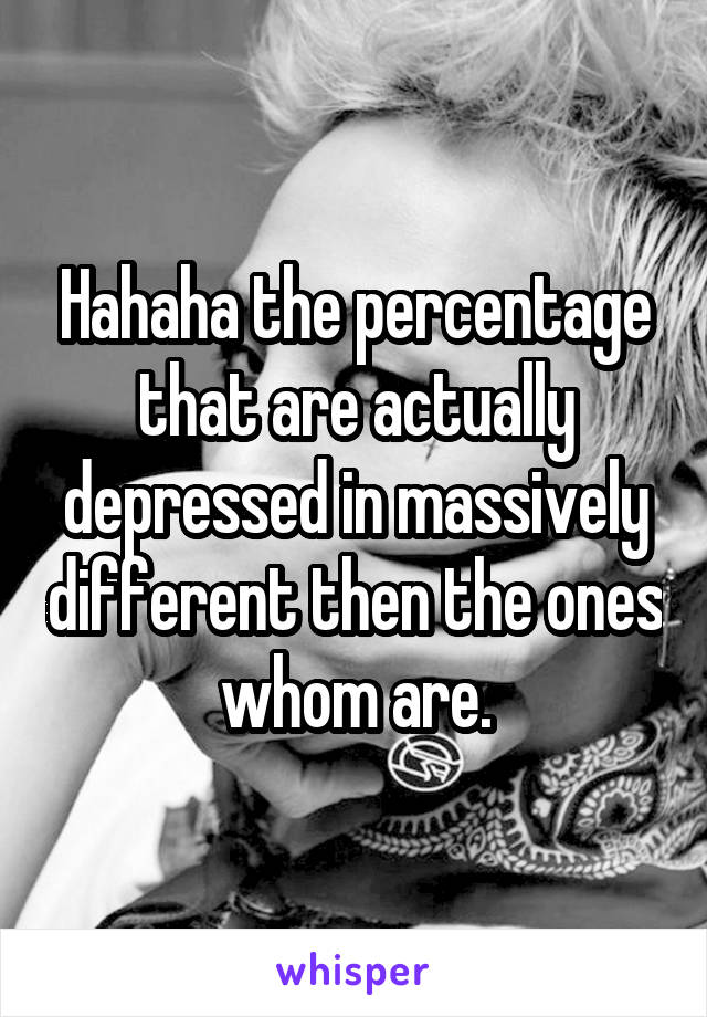 Hahaha the percentage that are actually depressed in massively different then the ones whom are.