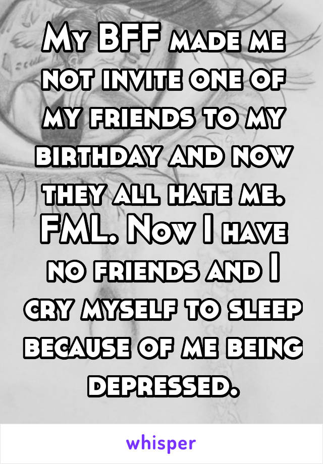 My BFF made me not invite one of my friends to my birthday and now they all hate me. FML. Now I have no friends and I cry myself to sleep because of me being depressed.
