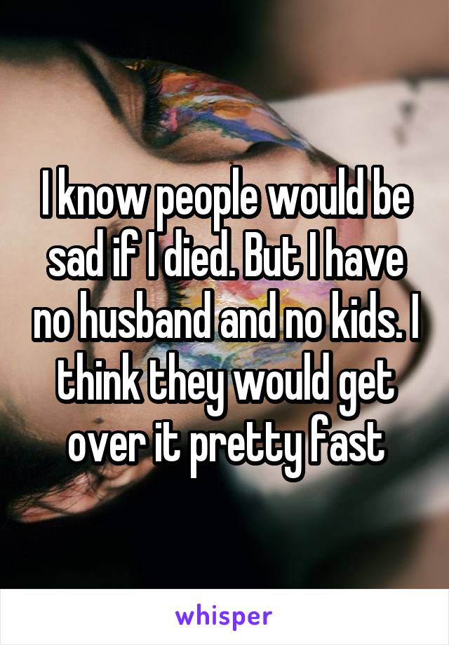 I know people would be sad if I died. But I have no husband and no kids. I think they would get over it pretty fast