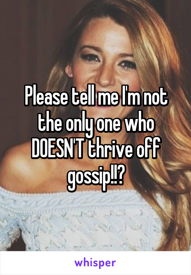 Please tell me I'm not the only one who DOESN'T thrive off gossip!!?