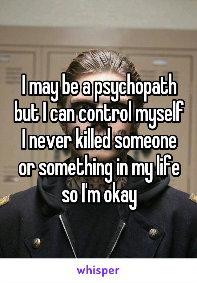 I may be a psychopath but I can control myself I never killed someone or something in my life so I'm okay