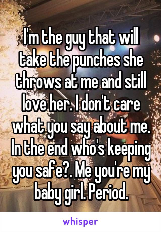 I'm the guy that will take the punches she throws at me and still love her. I don't care what you say about me. In the end who's keeping you safe?. Me you're my baby girl. Period.