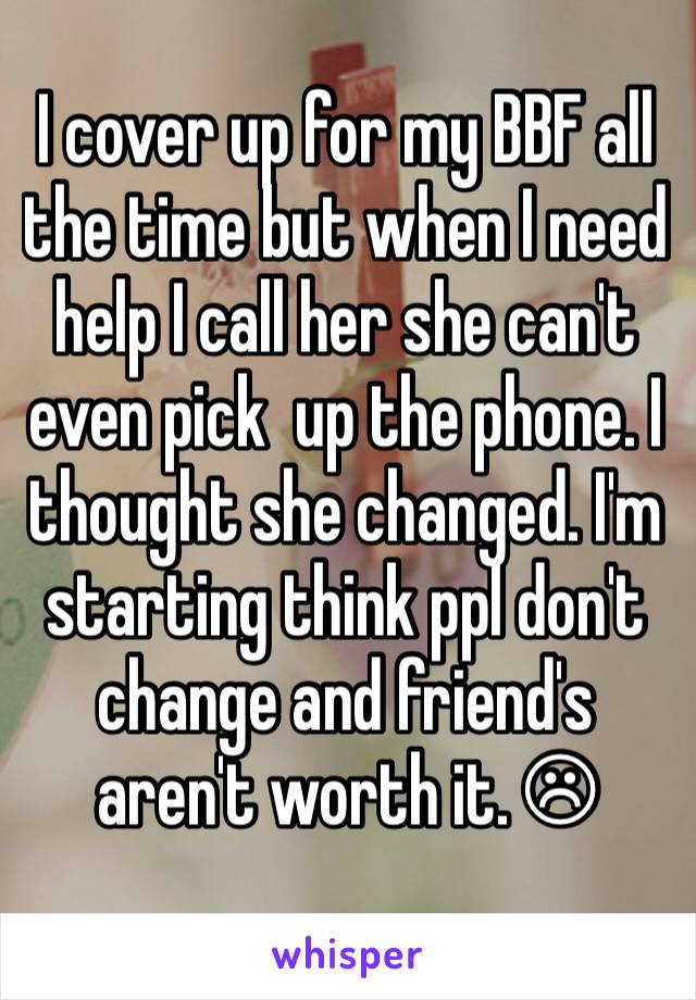 I cover up for my BBF all the time but when I need help I call her she can't even pick  up the phone. I thought she changed. I'm starting think ppl don't change and friend's aren't worth it. ☹