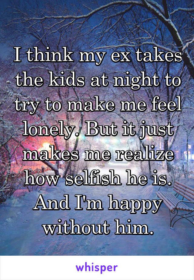 I think my ex takes the kids at night to try to make me feel lonely. But it just makes me realize how selfish he is. And I'm happy without him.