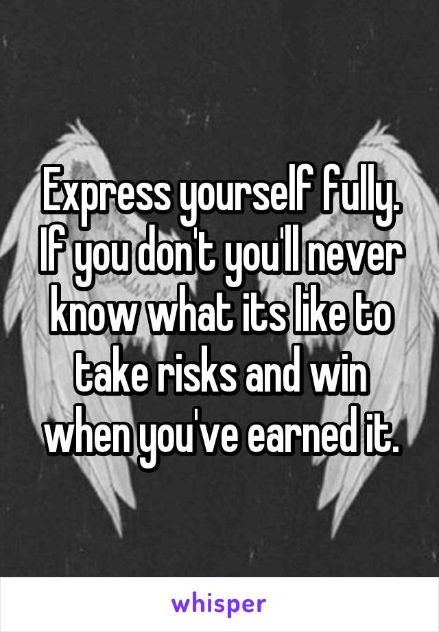 Express yourself fully. If you don't you'll never know what its like to take risks and win when you've earned it.