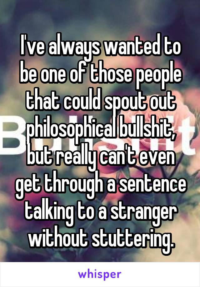 I've always wanted to be one of those people that could spout out philosophical bullshit, but really can't even get through a sentence talking to a stranger without stuttering.