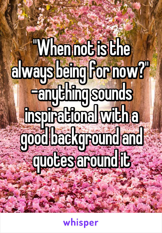 "When not is the always being for now?" 
-anything sounds inspirational with a good background and quotes around it
