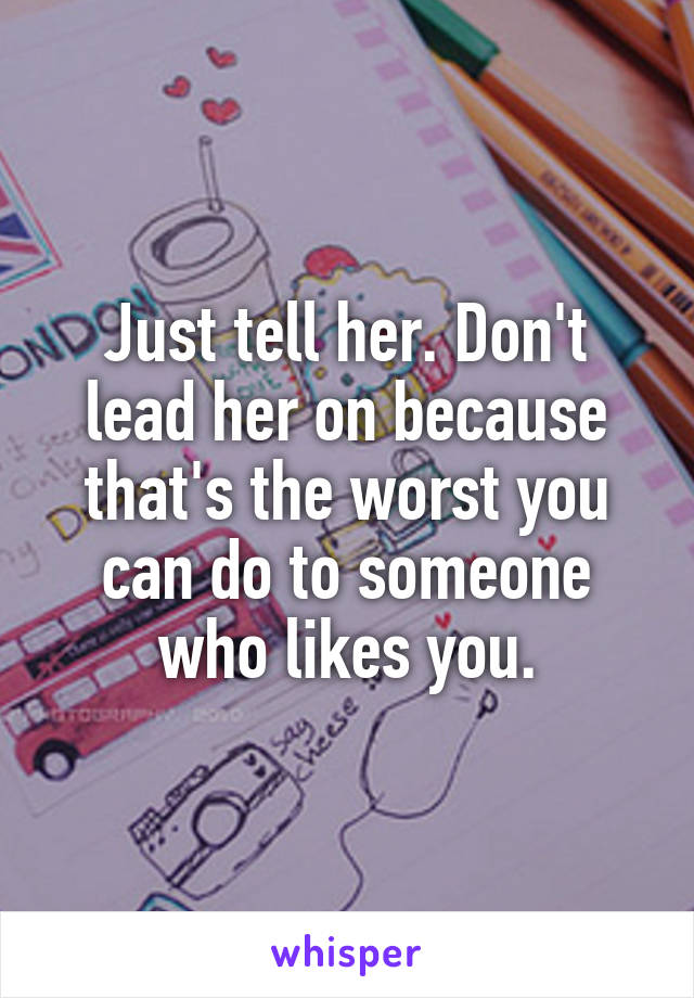 Just tell her. Don't lead her on because that's the worst you can do to someone who likes you.