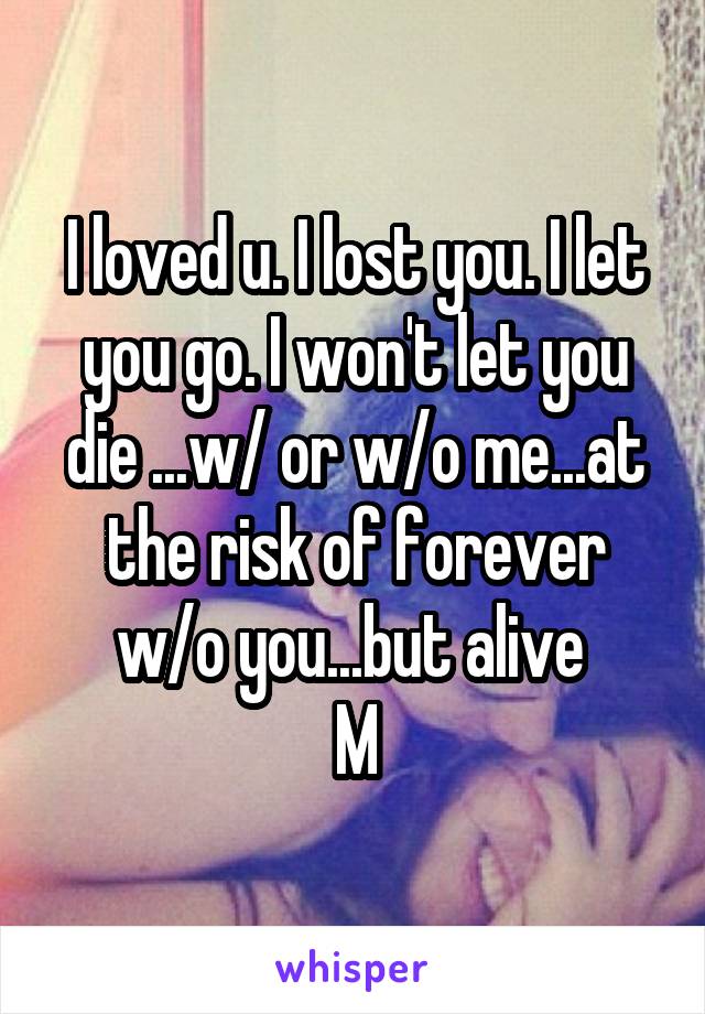 I loved u. I lost you. I let you go. I won't let you die ...w/ or w/o me...at the risk of forever w/o you...but alive 
M