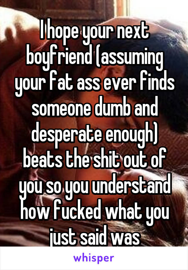 I hope your next boyfriend (assuming your fat ass ever finds someone dumb and desperate enough) beats the shit out of you so you understand how fucked what you just said was