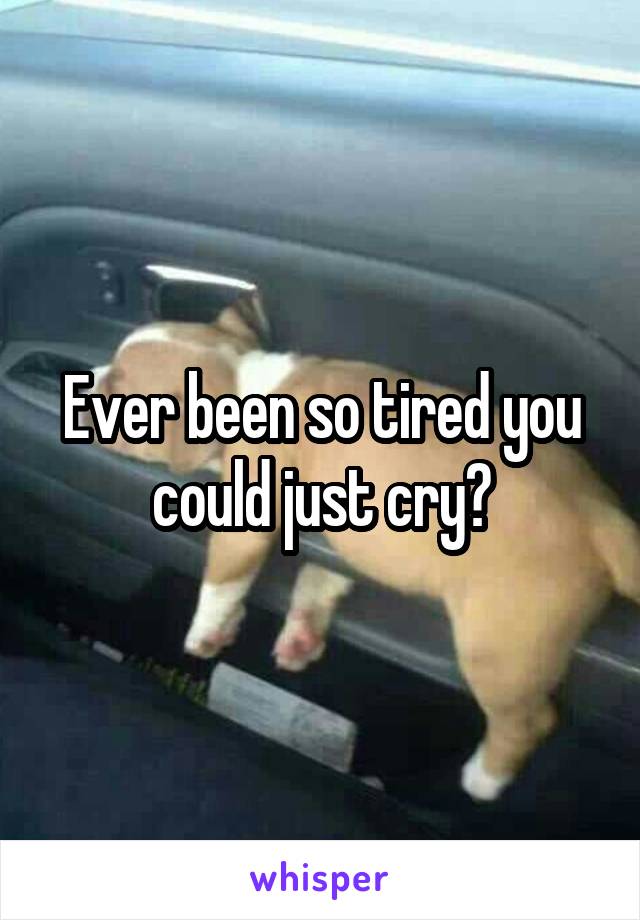 Ever been so tired you could just cry?