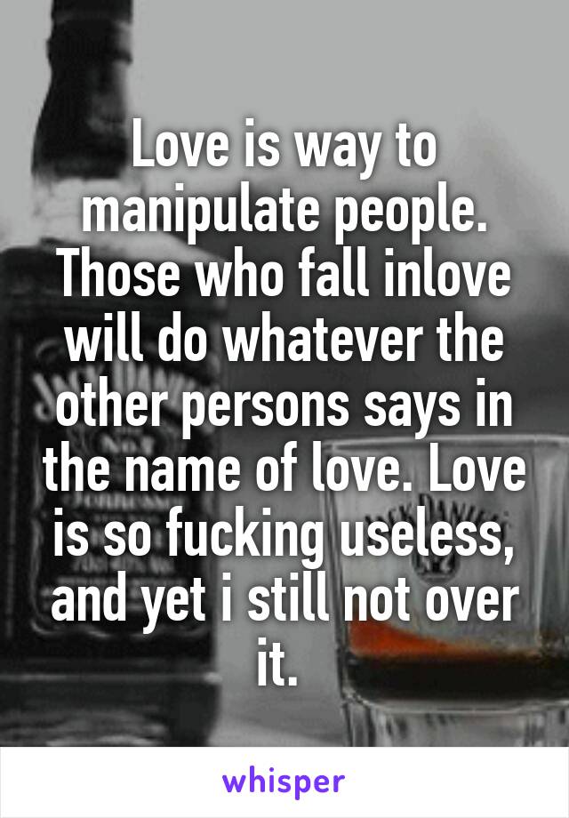 Love is way to manipulate people. Those who fall inlove will do whatever the other persons says in the name of love. Love is so fucking useless, and yet i still not over it. 