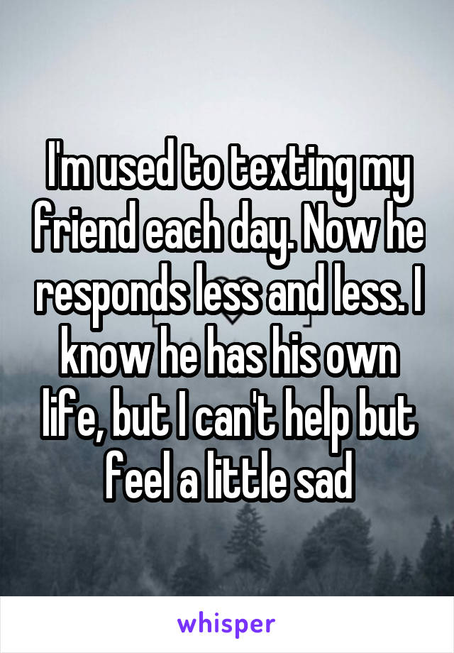 I'm used to texting my friend each day. Now he responds less and less. I know he has his own life, but I can't help but feel a little sad