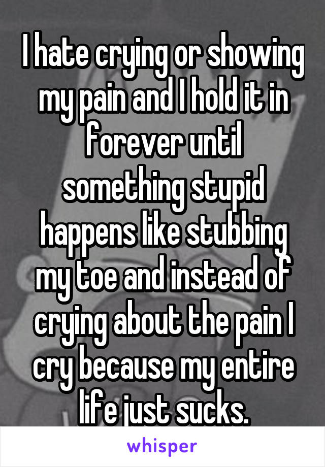 I hate crying or showing my pain and I hold it in forever until something stupid happens like stubbing my toe and instead of crying about the pain I cry because my entire life just sucks.