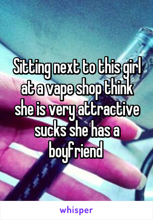 Sitting next to this girl at a vape shop think she is very attractive sucks she has a boyfriend 