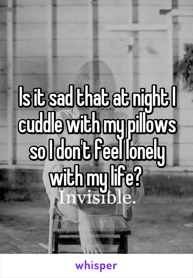 Is it sad that at night I cuddle with my pillows so I don't feel lonely with my life? 