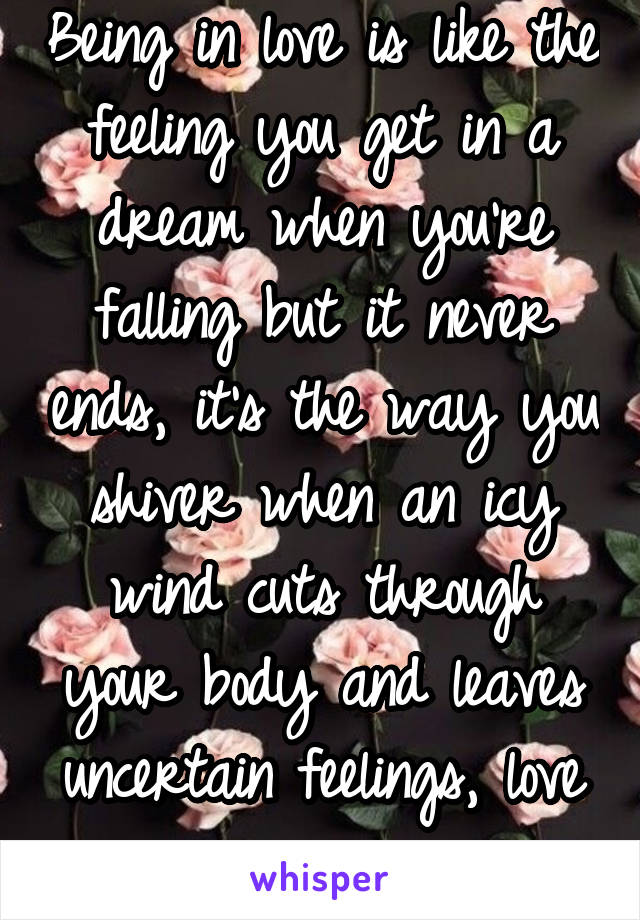 Being in love is like the feeling you get in a dream when you're falling but it never ends, it's the way you shiver when an icy wind cuts through your body and leaves uncertain feelings, love is scary